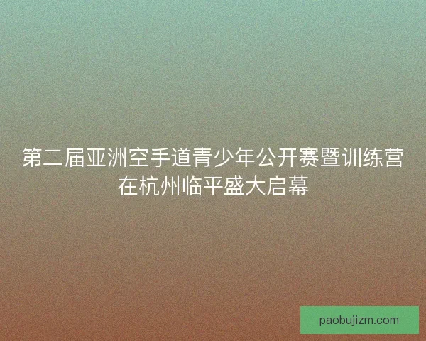 第二届亚洲空手道青少年公开赛暨训练营在杭州临平盛大启幕