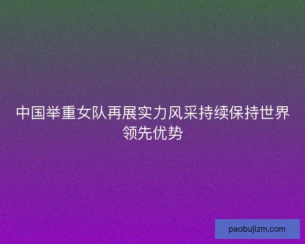 中国举重女队再展实力风采持续保持世界领先优势