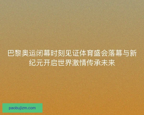 巴黎奥运闭幕时刻见证体育盛会落幕与新纪元开启世界激情传承未来