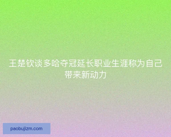 王楚钦谈多哈夺冠延长职业生涯称为自己带来新动力