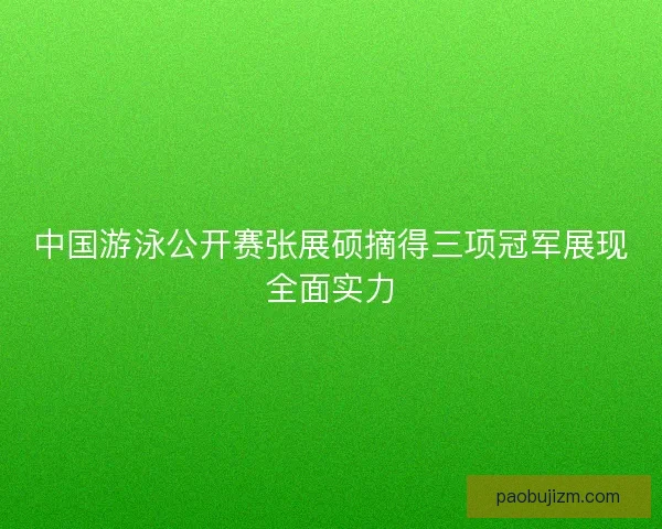 中国游泳公开赛张展硕摘得三项冠军展现全面实力