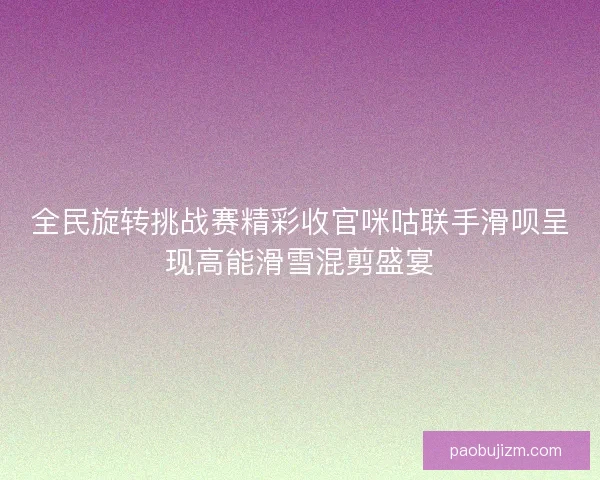 全民旋转挑战赛精彩收官咪咕联手滑呗呈现高能滑雪混剪盛宴