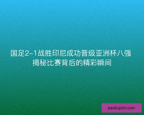 国足2-1战胜印尼成功晋级亚洲杯八强 揭秘比赛背后的精彩瞬间