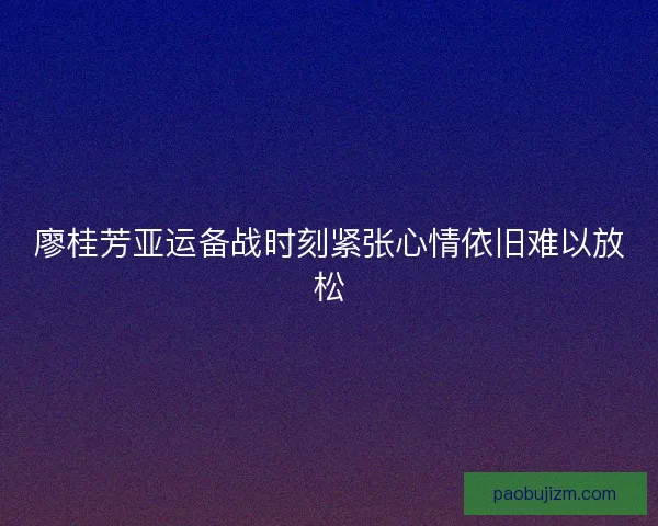 廖桂芳亚运备战时刻紧张心情依旧难以放松